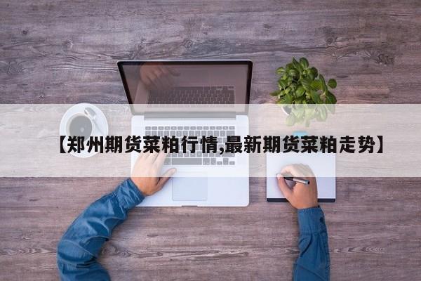 【郑州期货菜粕行情,最新期货菜粕走势】