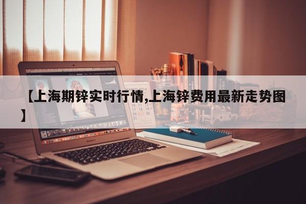 【上海期锌实时行情,上海锌费用最新走势图】