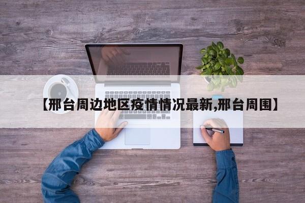 【邢台周边地区疫情情况最新,邢台周围】