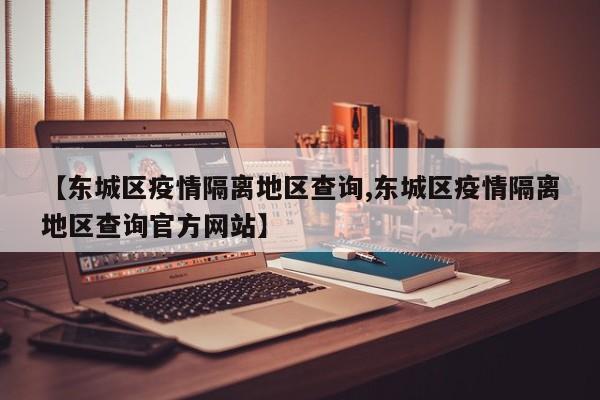 【东城区疫情隔离地区查询,东城区疫情隔离地区查询官方网站】