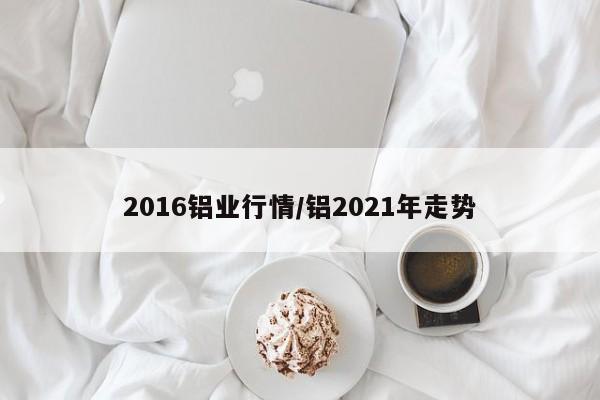 2016铝业行情/铝2021年走势
