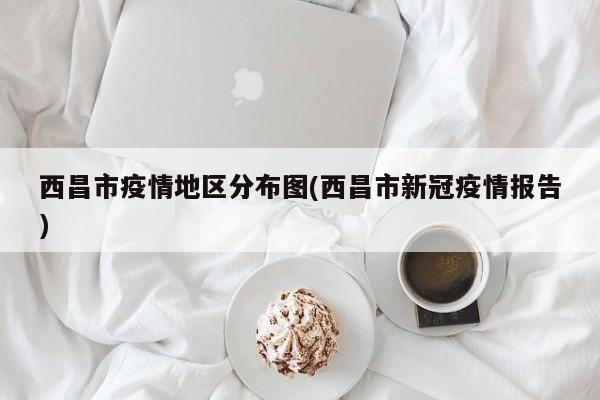 西昌市疫情地区分布图(西昌市新冠疫情报告)