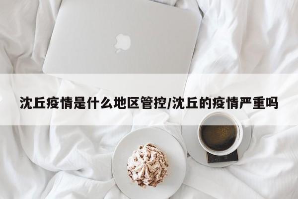 沈丘疫情是什么地区管控/沈丘的疫情严重吗