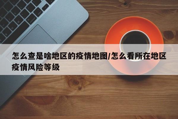 怎么查是啥地区的疫情地图/怎么看所在地区疫情风险等级