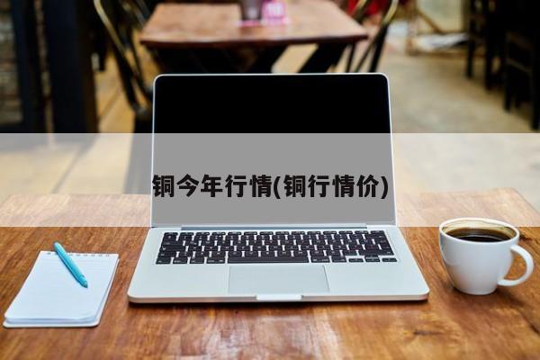 铜今年行情(铜行情价)