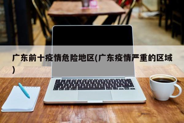广东前十疫情危险地区(广东疫情严重的区域)