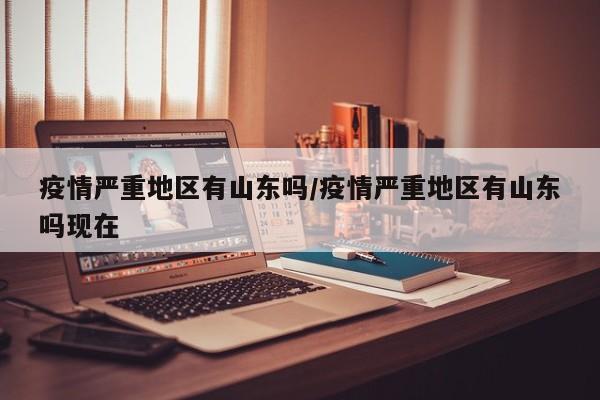 疫情严重地区有山东吗/疫情严重地区有山东吗现在