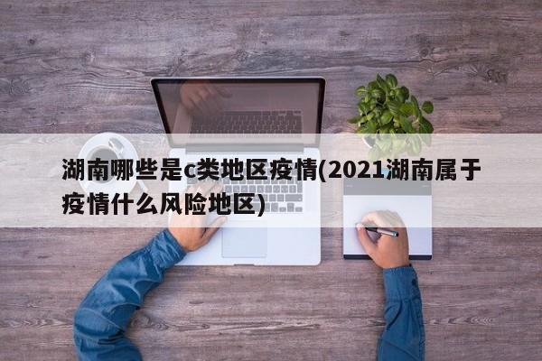湖南哪些是c类地区疫情(2021湖南属于疫情什么风险地区)