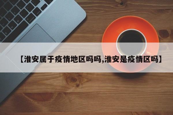 【淮安属于疫情地区吗吗,淮安是疫情区吗】