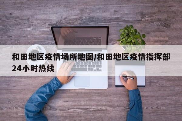 和田地区疫情场所地图/和田地区疫情指挥部24小时热线