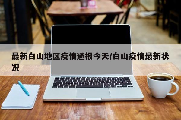 最新白山地区疫情通报今天/白山疫情最新状况