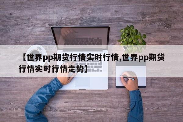 【世界pp期货行情实时行情,世界pp期货行情实时行情走势】