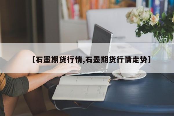 【石墨期货行情,石墨期货行情走势】
