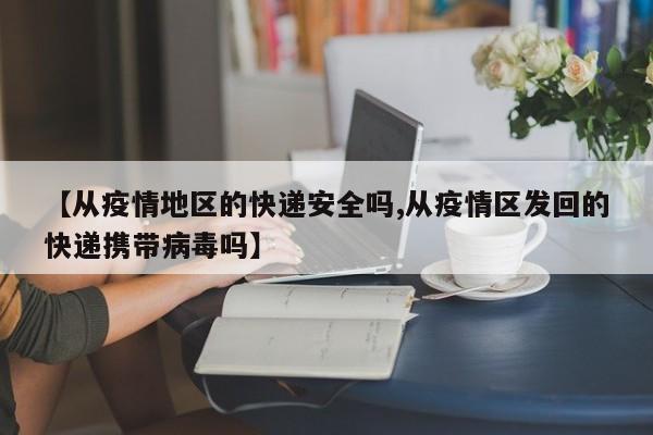 【从疫情地区的快递安全吗,从疫情区发回的快递携带病毒吗】