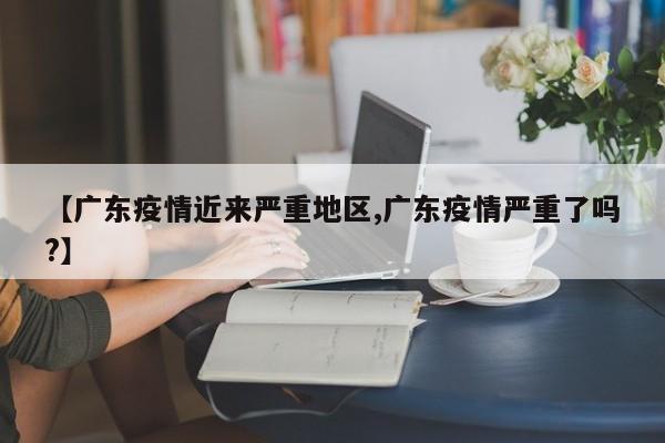 【广东疫情近来严重地区,广东疫情严重了吗?】