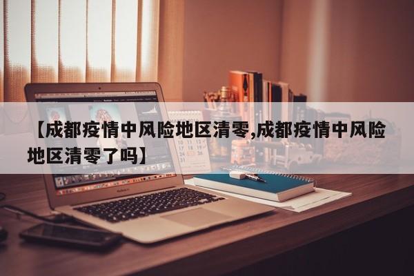【成都疫情中风险地区清零,成都疫情中风险地区清零了吗】