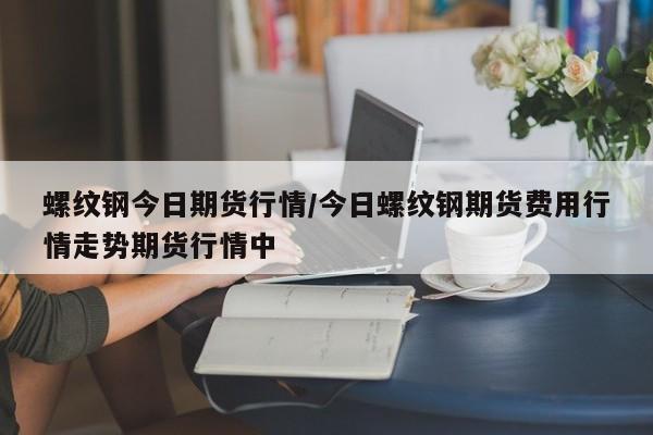 螺纹钢今日期货行情/今日螺纹钢期货费用行情走势期货行情中