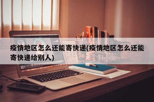 疫情地区怎么还能寄快递(疫情地区怎么还能寄快递给别人)
