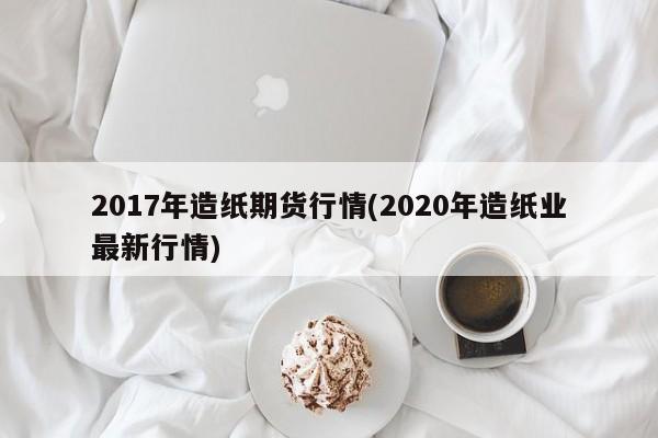 2017年造纸期货行情(2020年造纸业最新行情)