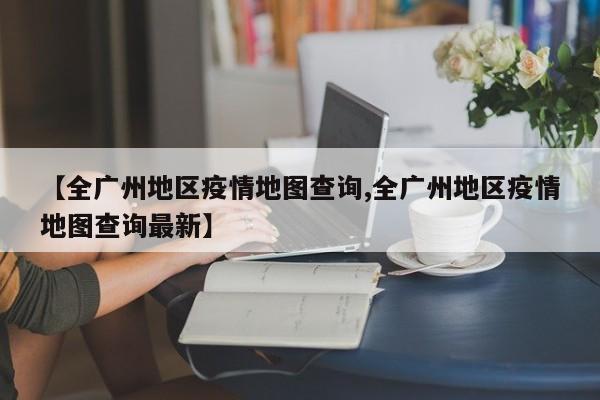 【全广州地区疫情地图查询,全广州地区疫情地图查询最新】