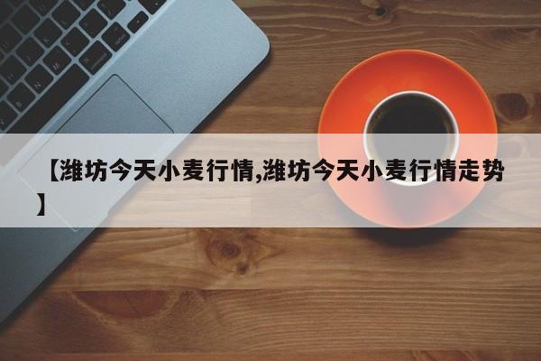 【潍坊今天小麦行情,潍坊今天小麦行情走势】