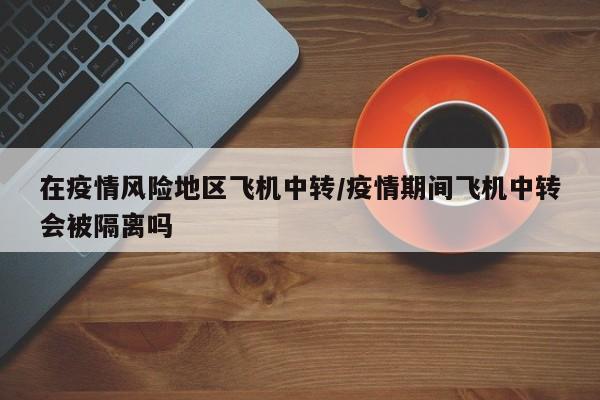 在疫情风险地区飞机中转/疫情期间飞机中转会被隔离吗