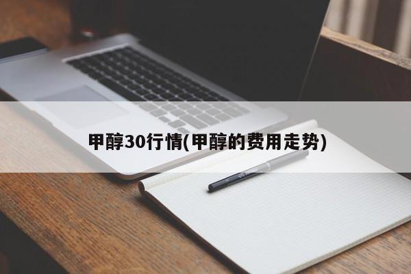 甲醇30行情(甲醇的费用走势)