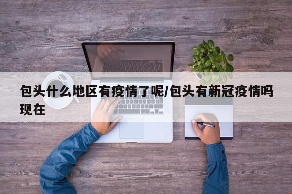 包头什么地区有疫情了呢/包头有新冠疫情吗现在