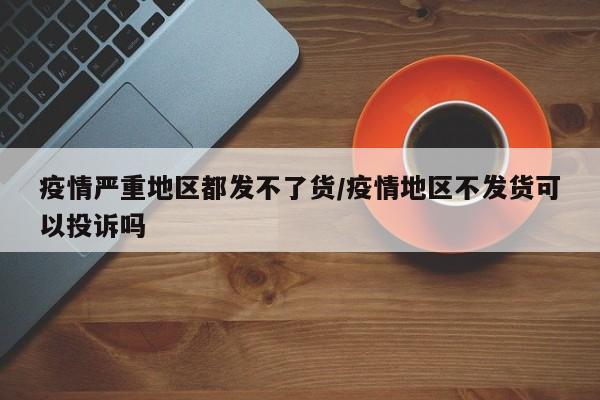疫情严重地区都发不了货/疫情地区不发货可以投诉吗
