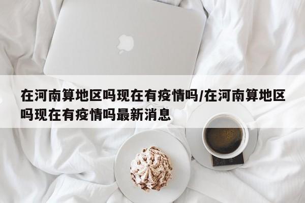 在河南算地区吗现在有疫情吗/在河南算地区吗现在有疫情吗最新消息