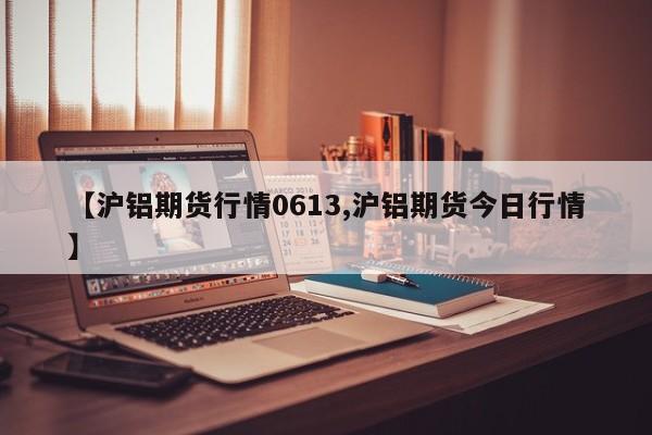 【沪铝期货行情0613,沪铝期货今日行情】