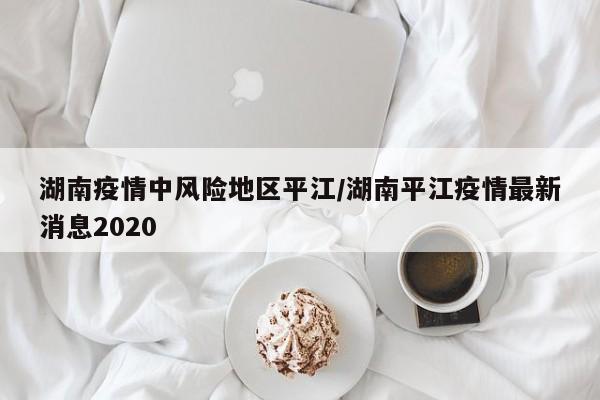 湖南疫情中风险地区平江/湖南平江疫情最新消息2020