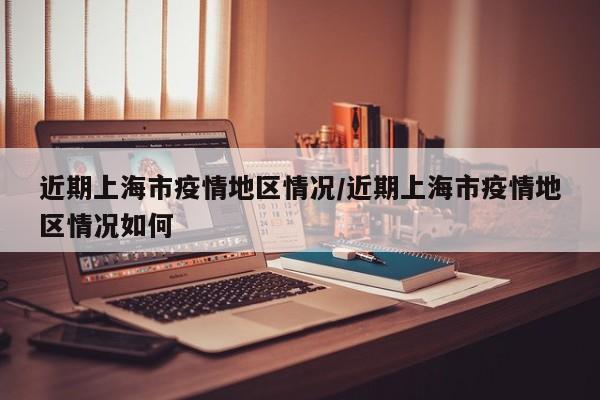 近期上海市疫情地区情况/近期上海市疫情地区情况如何