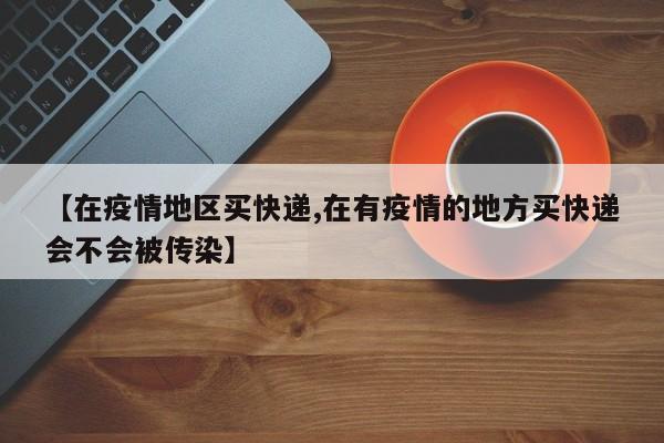 【在疫情地区买快递,在有疫情的地方买快递会不会被传染】