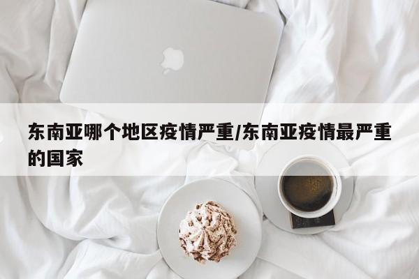 东南亚哪个地区疫情严重/东南亚疫情最严重的国家