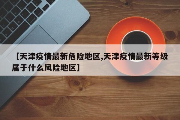 【天津疫情最新危险地区,天津疫情最新等级属于什么风险地区】