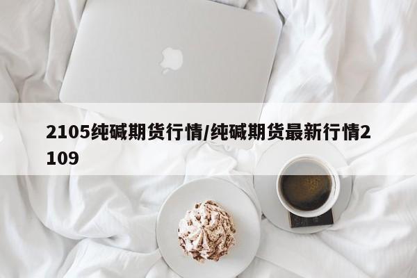 2105纯碱期货行情/纯碱期货最新行情2109