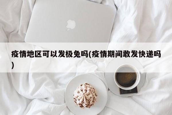 疫情地区可以发极兔吗(疫情期间敢发快递吗)