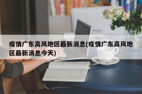 疫情广东高风地区最新消息(疫情广东高风地区最新消息今天)