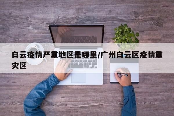白云疫情严重地区是哪里/广州白云区疫情重灾区
