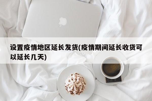 设置疫情地区延长发货(疫情期间延长收货可以延长几天)