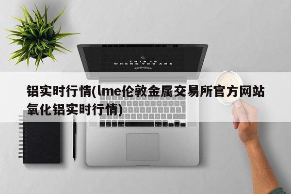 铝实时行情(lme伦敦金属交易所官方网站氧化铝实时行情)