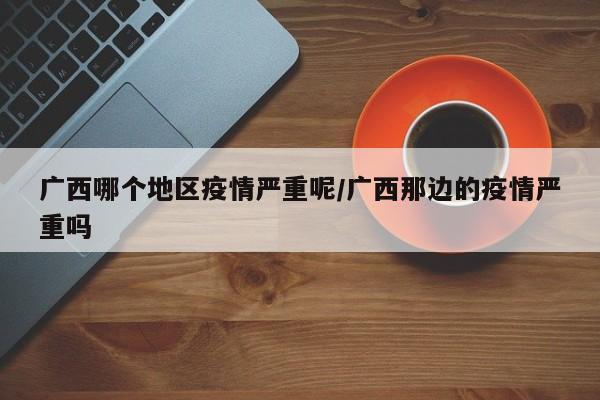 广西哪个地区疫情严重呢/广西那边的疫情严重吗